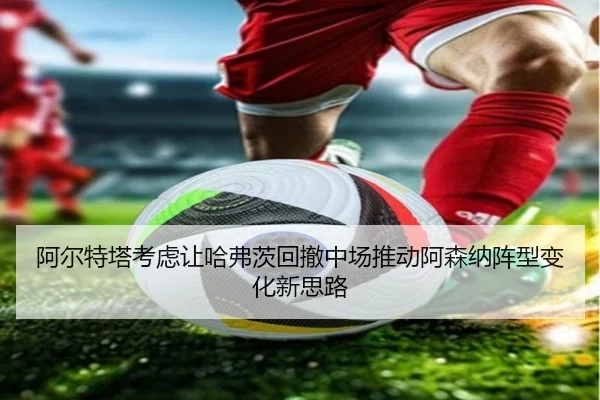 阿尔特塔考虑让哈弗茨回撤中场推动阿森纳阵型变化新思路