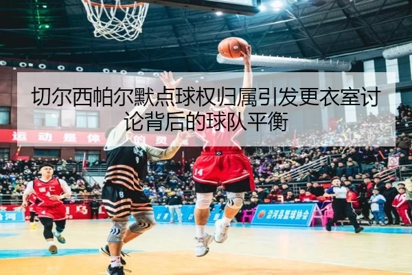 切尔西帕尔默点球权归属引发更衣室讨论背后的球队平衡