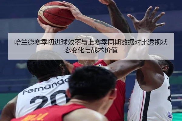 哈兰德赛季初进球效率与上赛季同期数据对比透视状态变化与战术价值