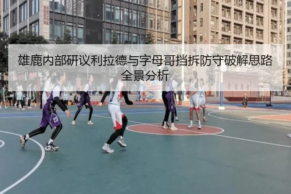 雄鹿内部研议利拉德与字母哥挡拆防守破解思路全景分析