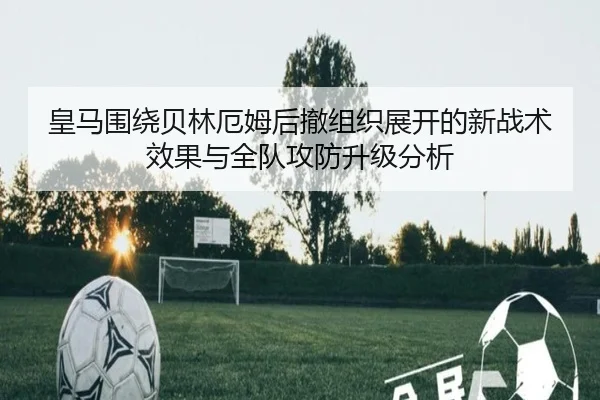 皇马围绕贝林厄姆后撤组织展开的新战术效果与全队攻防升级分析