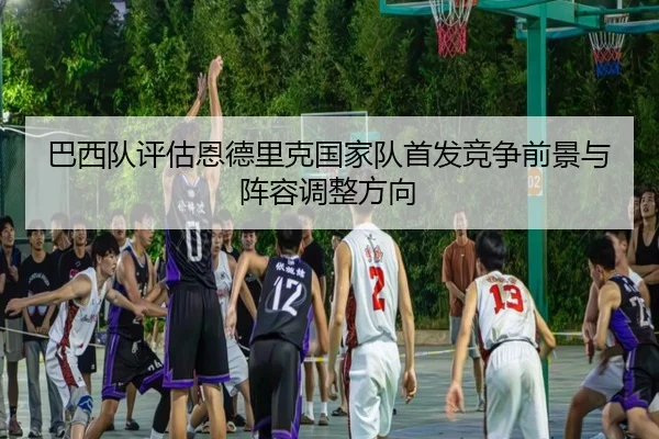 巴西队评估恩德里克国家队首发竞争前景与阵容调整方向